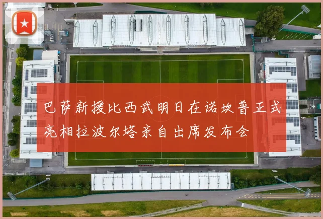 巴萨新援比西武明日在诺坎普正式亮相拉波尔塔亲自出席发布会